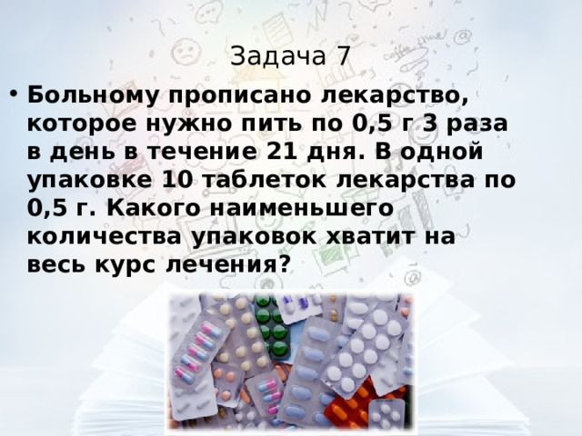 Задача 7 Больному прописано лекарство, которое нужно пить по 0,5 г 3 раза в день в течение 21 дня. В одной упаковке 10 таблеток лекарства по 0,5 г. Какого наименьшего количества упаковок хватит на весь курс лечения?  
