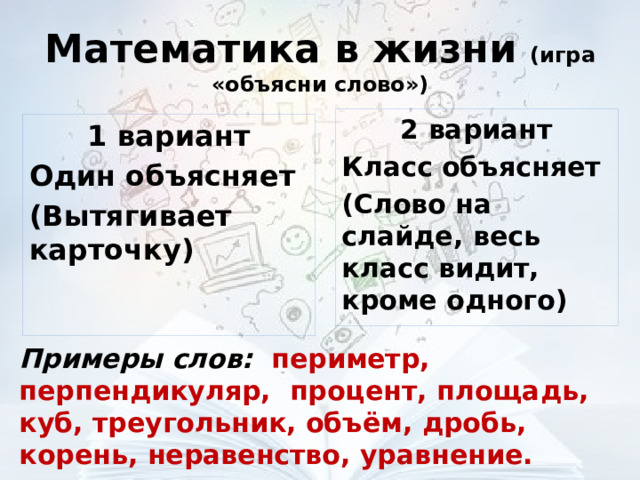 Математика в жизни (игра «объясни слово») 2 вариант Класс объясняет (Слово на слайде, весь класс видит, кроме одного) 1 вариант Один объясняет (Вытягивает карточку) Примеры слов: периметр, перпендикуляр, процент, площадь, куб, треугольник, объём, дробь, корень, неравенство, уравнение. 