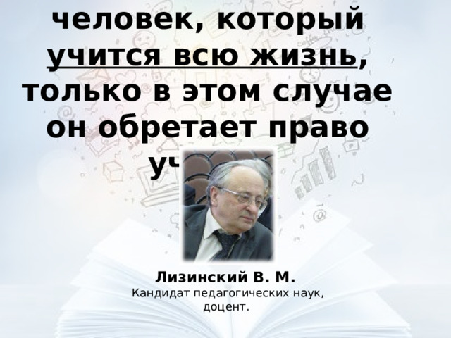 Учитель – это человек, который учится всю жизнь , только в этом случае он обретает право учить.   Лизинский В. М. Кандидат педагогических наук, доцент. 