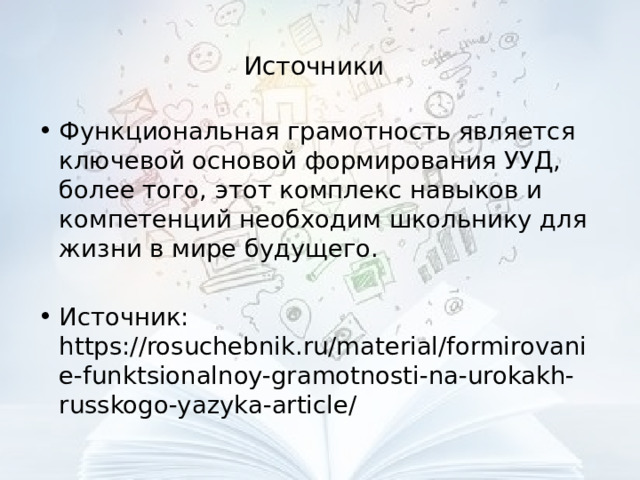 Источники  Функциональная грамотность является ключевой основой формирования УУД, более того, этот комплекс навыков и компетенций необходим школьнику для жизни в мире будущего. Источник: https://rosuchebnik.ru/material/formirovanie-funktsionalnoy-gramotnosti-na-urokakh-russkogo-yazyka-article/ 