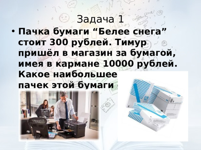 Задача 1 Пачка бумаги “Белее снега” стоит 300 рублей. Тимур пришёл в магазин за бумагой, имея в кармане 10000 рублей. Какое наибольшее количество пачек этой бумаги сможет купить Тимур?  