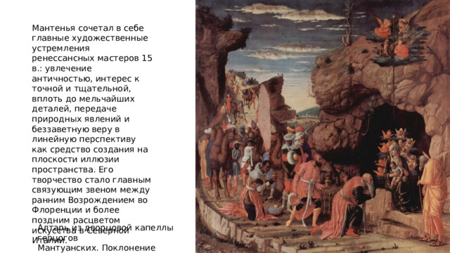 Мантенья сочетал в себе главные художественные устремления ренессансных мастеров 15 в.: увлечение античностью, интерес к точной и тщательной, вплоть до мельчайших деталей, передаче природных явлений и беззаветную веру в линейную перспективу как средство создания на плоскости иллюзии пространства. Его творчество стало главным связующим звеном между ранним Возрождением во Флоренции и более поздним расцветом искусства в Северной Италии. Алтарь из дворцовой капеллы герцогов Мантуанских. Поклонение волхвов 