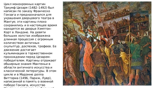 Цикл монохромных картин Триумф Цезаря (1482–1492) был написан по заказу Франческо Гонзага и предназначался для украшения дворцового театра в Мантуе; эти картины плохо сохранились и в настоящее время находятся во дворце Хэмптон-Корт в Лондоне. На девяти больших холстах изображена длинная процессия с огромным количеством античных скульптур, доспехов, трофеев. Ее движение достигает кульминации в торжественном прохождении перед Цезарем-победителем. Картины отражают обширные знания Мантеньи в области античного искусства и классической литературы. В этом цикле и в Мадонне делла Витториа (1496, Париж, Лувр), написанной в память о военной победе Гонзага, искусство Мантеньи достигло наибольшей монументальности. Формы в них объемны, жесты убедительны и ясны, пространство трактовано широко и свободно. 