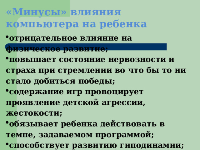 «Минусы» влияния компьютера на ребенка отрицательное влияние на физическое развитие; повышает состояние нервозности и страха при стремлении во что бы то ни стало добиться победы; содержание игр провоцирует проявление детской агрессии, жестокости; обязывает ребенка действовать в темпе, задаваемом программой; способствует развитию гиподинамии; снижает интеллектуальную активность; ухудшает зрение 