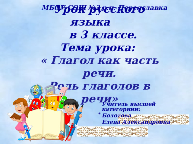  МБОУ СОШ №2 р.п. Переяславка Урок русского языка  в 3 классе.  Тема урока:  « Глагол как часть речи.  Роль глаголов в речи»  . Учитель высшей категориии: Болотова Елена Александровна 