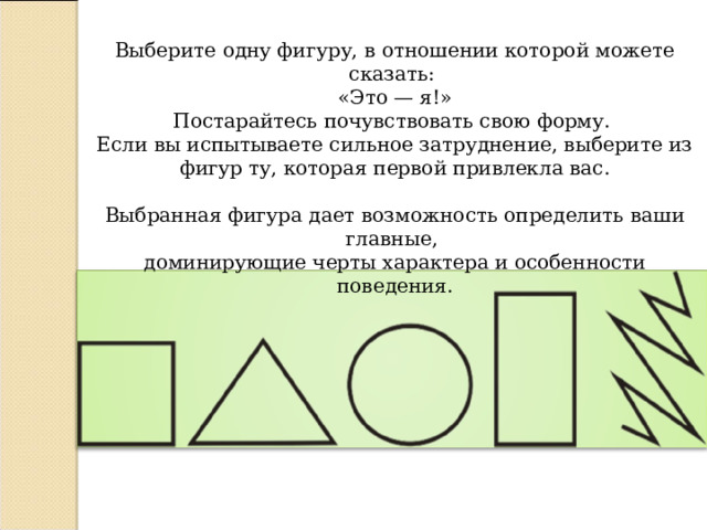 Выберите одну фигуру, в отношении которой можете сказать: «Это — я!» Постарайтесь почувствовать свою форму. Если вы испытываете сильное затруднение, выберите из фигур ту, которая первой привлекла вас.   Выбранная фигура дает возможность определить ваши главные, доминирующие черты характера и особенности поведения. 
