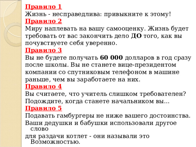 Правило 1 Жизнь - несправедлива: привыкните к этому! Правило 2 Миру наплевать на вашу самооценку. Жизнь будет требовать от вас закончить дело ДО того, как вы почувствуете себя уверенно. Правило 3 Вы не будете получать 60 000 долларов в год сразу после школы. Вы не станете вице-президентом компании со спутниковым телефоном в машине раньше, чем вы заработаете на них. Правило 4 Вы считаете, что учитель слишком требователен? Подождите, когда станете начальником вы… Правило 5 Подавать гамбургеры не ниже вашего достоинства. Ваши дедушки и бабушки использовали другое слово для раздачи котлет - они называли это Возможностью.                   . 