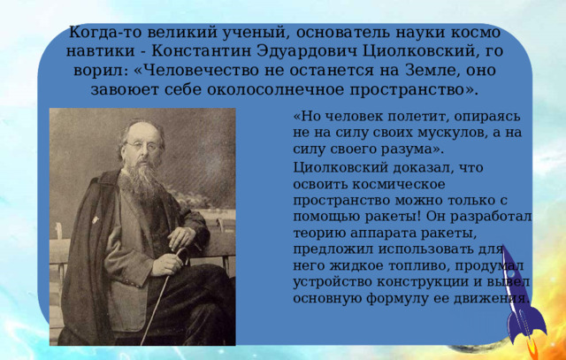 Когда-то великий ученый, основатель науки космо­навтики - Константин Эдуардович Циолковский, го­ворил: «Человечество не останется на Земле, оно завоюет себе околосолнечное пространство». «Но человек полетит, опираясь не на силу своих мус­кулов, а на силу своего разума». Циолковский доказал, что освоить космическое пространство можно только с помощью ракеты! Он разработал теорию аппарата ракеты, предложил использовать для него жидкое топливо, продумал устройство конструкции и вывел основную формулу ее движения. 