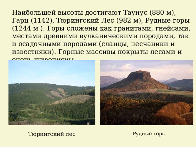 Наибольшей высоты достигают Таунус (880 м), Гарц (1142), Тюрингский Лес (982 м), Рудные горы (1244 м ). Горы сложены как гранитами, гнейсами, местами древними вулканическими породами, так и осадочными породами (сланцы, песчаники и известняки). Горные массивы покрыты лесами и очень живописны. Тюрингский лес Рудные горы 