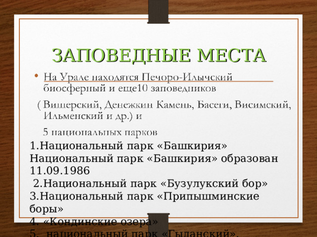 ЗАПОВЕДНЫЕ МЕСТА 1.Национальный парк «Башкирия» Национальный парк «Башкирия» образован 11.09.1986   2.Национальный парк «Бузулукский бор» 3.Национальный парк «Припышминские боры» 4. «Кондинские озера»  5.  национальный парк «Гыданский». 