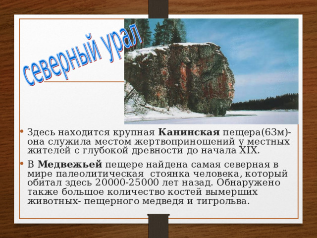 Здесь находится крупная Канинская пещера(63м)-она служила местом жертвоприношений у местных жителей с глубокой древности до начала Х I Х. В Медвежьей пещере найдена самая северная в мире палеолитическая стоянка человека, который обитал здесь 20000-25000 лет назад. Обнаружено также большое количество костей вымерших животных- пещерного медведя и тигрольва. 
