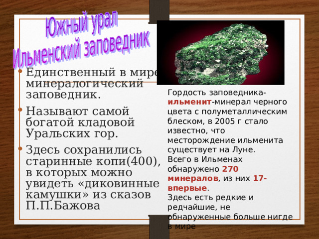 Единственный в мире минералогический заповедник. Называют самой богатой кладовой Уральских гор. Здесь сохранились старинные копи(400), в которых можно увидеть «диковинные камушки» из сказов П.П.Бажова Гордость заповедника- ильменит -минерал черного цвета с полуметаллическим блеском, в 2005 г стало известно, что месторождение ильменита существует на Луне. Всего в Ильменах обнаружено 270 минералов , из них 17-впервые . Здесь есть редкие и редчайшие, не обнаруженные больше нигде в мире 