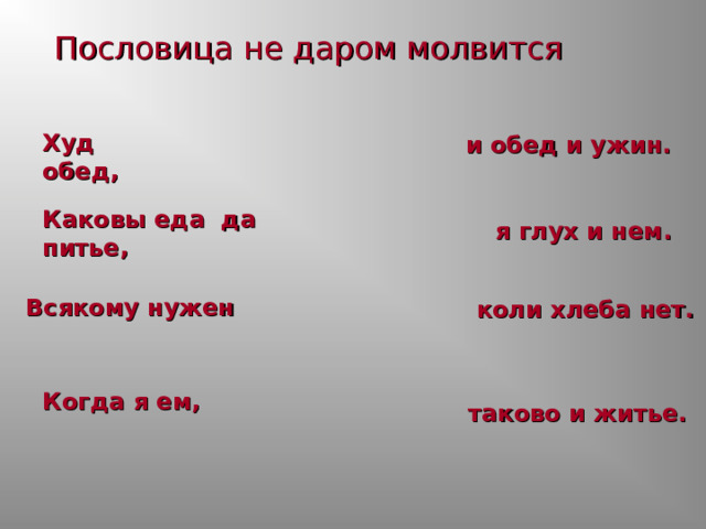 Пословица не даром молвится Худ обед,    и обед и ужин. Каковы еда да питье,   я глух и нем. Всякому нужен  коли хлеба нет. Когда я ем,    таково и житье. 