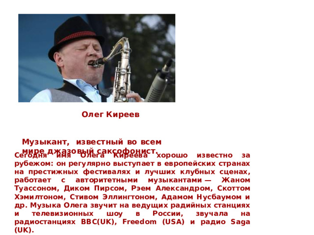  Олег Киреев Музыкант,  известный во всем мире джазовый саксофонист. Сегодня имя Олега Киреева хорошо известно за рубежом: он регулярно выступает в европейских странах на престижных фестивалях и лучших клубных сценах, работает с авторитетными музыкантами — Жаном Туассоном, Диком Пирсом, Рэем Александром, Скоттом Хэмилтоном, Стивом Эллингтоном, Адамом Нусбаумом и др. Музыка Олега звучит на ведущих радийных станциях и телевизионных шоу в России, звучала на радиостанциях BBC(UK), Freedom (USA) и радио Saga (UK). 
