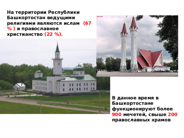 На территории Республики Башкортостан ведущими религиями являются ислам (67 % ) и православное христианство (22 %).  В данное время в Башкортостане функционируют более 900 мечетей, свыше 200 православных храмов 