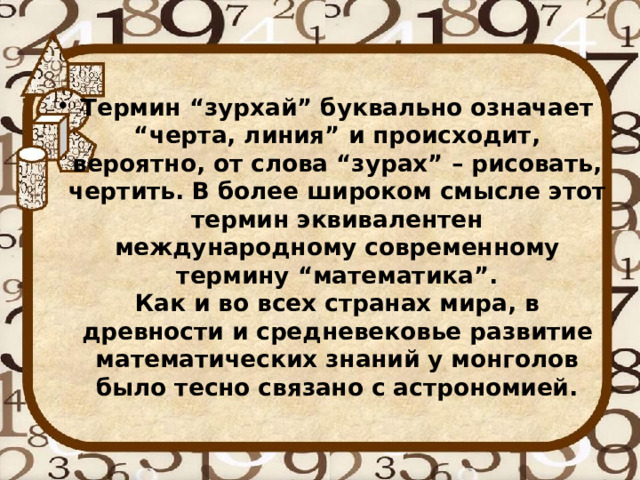 Термин “зурхай” буквально означает “черта, линия” и происходит, вероятно, от слова “зурах” – рисовать, чертить. В более широком смысле этот термин эквивалентен международному современному термину “математика”.  Как и во всех странах мира, в древности и средневековье развитие математических знаний у монголов было тесно связано с астрономией.   