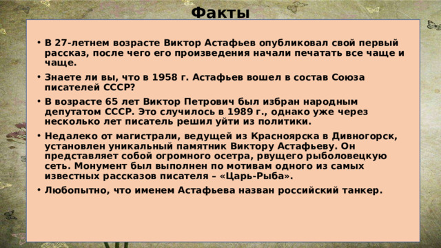 Факты В 27-летнем возрасте Виктор Астафьев опубликовал свой первый рассказ, после чего его произведения начали печатать все чаще и чаще. Знаете ли вы, что в 1958 г. Астафьев вошел в состав Союза писателей СССР? В возрасте 65 лет Виктор Петрович был избран народным депутатом СССР. Это случилось в 1989 г., однако уже через несколько лет писатель решил уйти из политики. Недалеко от магистрали, ведущей из Красноярска в Дивногорск, установлен уникальный памятник Виктору Астафьеву. Он представляет собой огромного осетра, рвущего рыболовецкую сеть. Монумент был выполнен по мотивам одного из самых известных рассказов писателя – «Царь-Рыба». Любопытно, что именем Астафьева назван российский танкер. 