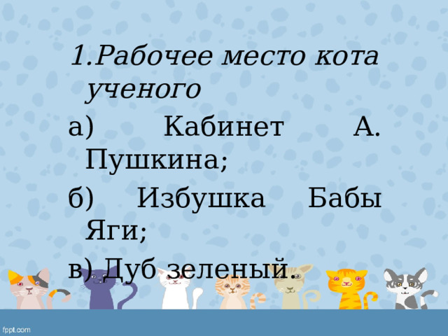 1.Рабочее место кота ученого а) Кабинет А. Пушкина; б) Избушка Бабы Яги; в) Дуб зеленый. 