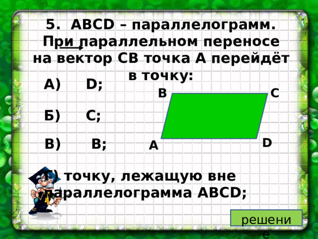 5. ABCD – параллелограмм. При параллельном переносе на вектор CB точка A перейдёт в точку: А) D; С В Б) C; В) B; D А Г) точку, лежащую вне параллелограмма ABCD; решение 