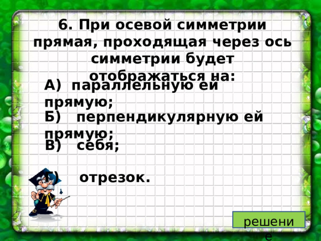6. При осевой симметрии прямая, проходящая через ось симметрии будет отображаться на: А) параллельную ей прямую; Б) перпендикулярную ей прямую; В) себя; Г) отрезок. решение 