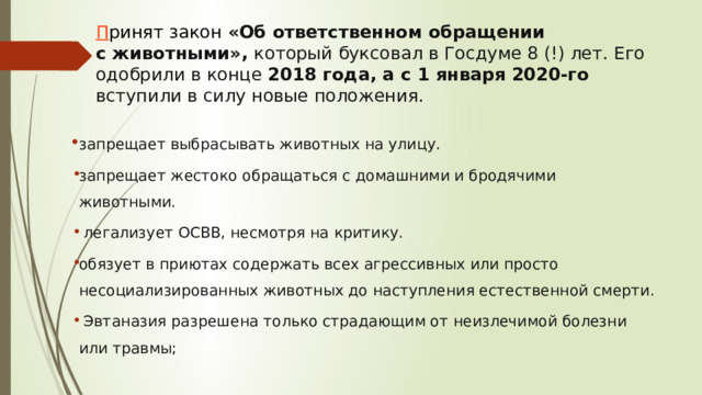 П ринят закон «Об ответственном обращении с животными», который буксовал в Госдуме 8 (!) лет. Его одобрили в конце 2018 года, а с 1 января 2020-го вступили в силу новые положения. запрещает выбрасывать животных на улицу. запрещает жестоко обращаться с домашними и бродячими животными.  легализует ОСВВ, несмотря на критику. обязует в приютах содержать всех агрессивных или просто несоциализированных животных до наступления естественной смерти.  Эвтаназия разрешена только страдающим от неизлечимой болезни или травмы; 