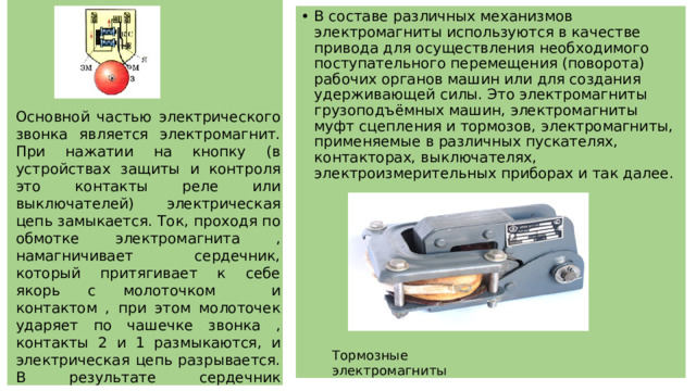 В составе различных механизмов электромагниты используются в качестве привода для осуществления необходимого поступательного перемещения (поворота) рабочих органов машин или для создания удерживающей силы. Это электромагниты грузоподъёмных машин, электромагниты муфт сцепления и тормозов, электромагниты, применяемые в различных пускателях, контакторах, выключателях, электроизмерительных приборах и так далее. Основной частью электрического звонка является электромагнит. При нажатии на кнопку (в устройствах защиты и контроля это контакты реле или выключателей) электрическая цепь замыкается. Ток, проходя по обмотке электромагнита , намагничивает сердечник, который притягивает к себе якорь с молоточком и контактом , при этом молоточек ударяет по чашечке звонка , контакты 2 и 1 размыкаются, и электрическая цепь разрывается. В результате сердечник размагничивается и отпускает якорь, контакт 2 вследствие упругости снова соединяется с контактом 1, и всё повторяется сначала. Тормозные электромагниты 