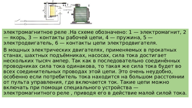 электромагнитное реле .На схеме обозначено: 1 — электромагнит, 2 — якорь, 3 — контакты рабочей цепи, 4 — пружина, 5 — электродвигатель, 6 — контакты цепи электродвигателя. В мощных электрических двигателях, применяемых в прокатных станах, шахтных подъёмниках, насосах, сила тока достигает нескольких тысяч ампер. Так как в последовательно соединённых проводниках сила тока одинакова, то такая же сила тока будет во всех соединительных проводах этой цепи. Это очень неудобно, особенно если потребитель тока находится на большом расстоянии от пульта управления, где включается ток. Такие цепи можно включать при помощи специального устройства — электромагнитного реле , приводя его в действие малой силой тока. 
