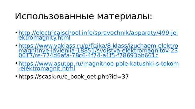 Использованные материалы: http://electricalschool.info/spravochnik/apparaty/499-jelektromagnity.html https://www.yaklass.ru/p/fizika/8-klass/izuchaem-elektromagnitnye-iavleniia-18851/svoistva-elektromagnitov-230017/re-774d6afa-78c6-4f74-a1f5-f78693bb661c https://www.asutpp.ru/magnitnoe-pole-katushki-s-tokom-elektromagnit.html https://scask.ru/c_book_oet.php?id=37 