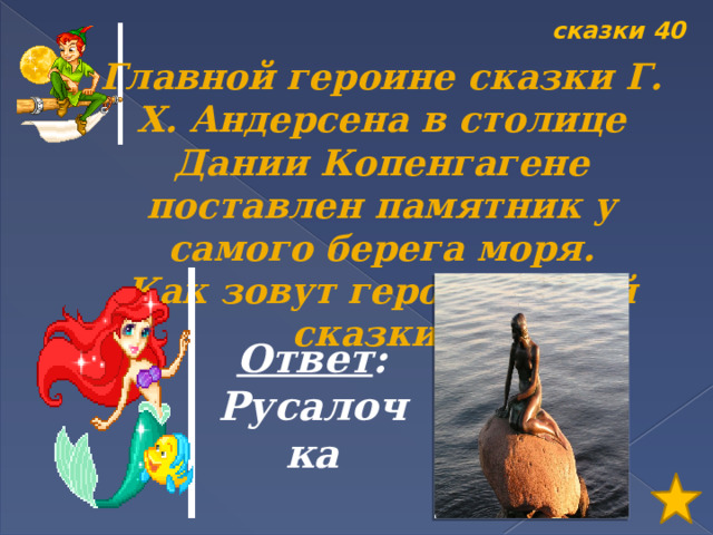 сказки 40 Главной героине сказки Г. Х. Андерсена в столице Дании Копенгагене поставлен памятник у самого берега моря. Как зовут героиню этой сказки? Ответ : Русалочка 