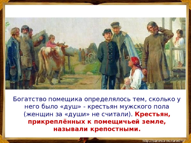  Богатство помещика определялось тем, сколько у него было «душ» - крестьян мужского пола (женщин за «души» не считали). Крестьян, прикреплённых к помещичьей земле, называли крепостными. 