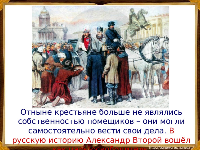  Отныне крестьяне больше не являлись собственностью помещиков – они могли самостоятельно вести свои дела. В русскую историю Александр Второй вошёл как царь-освободитель. 