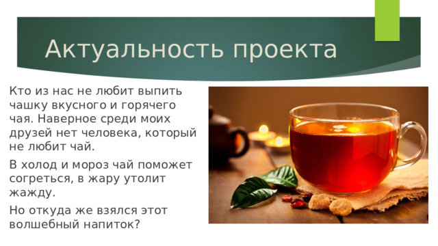 Актуальность проекта Кто из нас не любит выпить чашку вкусного и горячего чая. Наверное среди моих друзей нет человека, который не любит чай. В холод и мороз чай поможет согреться, в жару утолит жажду. Но откуда же взялся этот волшебный напиток? 