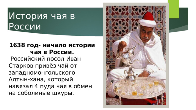 История чая в России 1638 год- начало истории чая в России.  Российский посол Иван Старков привёз чай от западномонгольского Алтын-хана, который навязал 4 пуда чая в обмен на соболиные шкуры. 