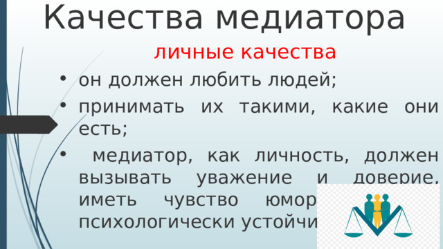Качества медиатора личные качества он должен любить людей; принимать их такими, какие они есть;  медиатор, как личность, должен вызывать уважение и доверие, иметь чувство юмора и быть психологически устойчивым.  