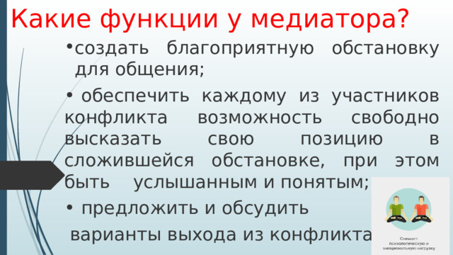 Какие функции у медиатора? создать благоприятную обстановку для общения; •  обеспечить каждому из участников конфликта возможность свободно высказать свою позицию в сложившейся обстановке, при этом быть услышанным и понятым; •  предложить и обсудить  варианты выхода из конфликта. 