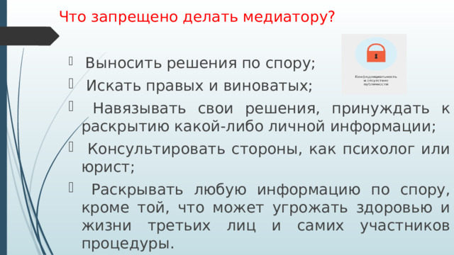 Что запрещено делать медиатору?    Выносить решения по спору;  Искать правых и виноватых;  Навязывать свои решения, принуждать к раскрытию какой-либо личной информации;  Консультировать стороны, как психолог или юрист;  Раскрывать любую информацию по спору, кроме той, что может угрожать здоровью и жизни третьих лиц и самих участников процедуры. 