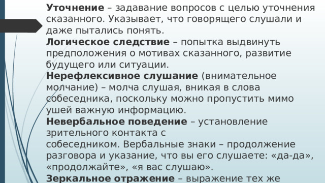 Уточнение – задавание вопросов с целью уточнения сказанного. Указывает, что говорящего слушали и даже пытались понять.  Логическое следствие – попытка выдвинуть предположения о мотивах сказанного, развитие будущего или ситуации.  Нерефлексивное слушание (внимательное молчание) – молча слушая, вникая в слова собеседника, поскольку можно пропустить мимо ушей важную информацию.  Невербальное поведение – установление зрительного контакта с  собеседником. Вербальные знаки – продолжение разговора и указание, что вы его слушаете: «да-да», «продолжайте», «я вас слушаю».  Зеркальное отражение – выражение тех же эмоций, что и у собеседника   