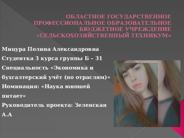ОБЛАСТНОЕ ГОСУДАРСТВЕННОЕ ПРОФЕССИОНАЛЬНОЕ ОБРАЗОВАТЕЛЬНОЕ БЮДЖЕТНОЕ УЧРЕЖДЕНИЕ «СЕЛЬСКОХОЗЯЙСТВЕННЫЙ ТЕХНИКУМ » Мицура Полина Александровна Студентка 3 курса группы Б – 31 Специальность «Экономика и бухгалтерский учёт (по отраслям)» Номинация: «Наука юношей питает» Руководитель проекта: Зеленская А.А 