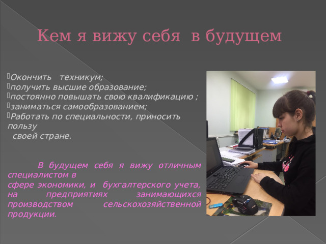 Кем я вижу себя в будущем  Окончить техникум; получить высшие образование; постоянно повышать свою квалификацию ; заниматься самообразованием; Работать по специальности, приносить пользу  своей стране.    В будущем себя я вижу отличным специалистом в сфере экономики, и бухгалтерского учета, на предприятиях занимающихся производством сельскохозяйственной продукции.   