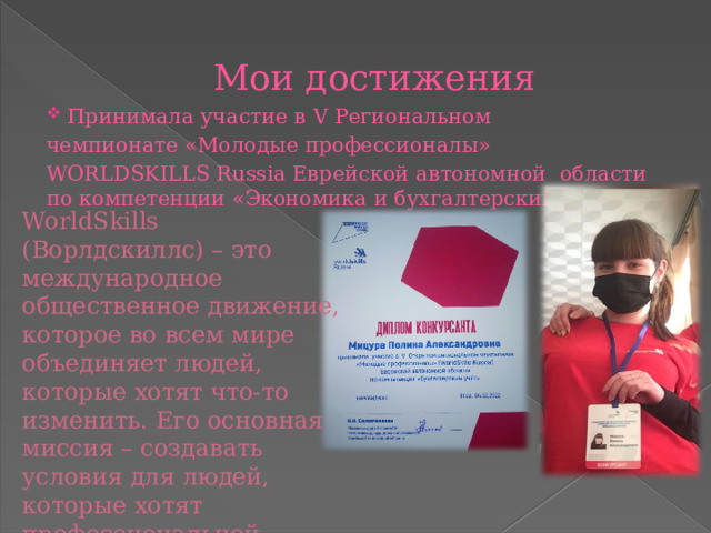 Мои достижения Принимала участие в V Региональном чемпионате «Молодые профессионалы» WORLDSKILLS Russia Еврейской автономной области по компетенции «Экономика и бухгалтерский учет»  WorldSkills (Ворлдскиллс) – это международное общественное движение, которое во всем мире объединяет людей, которые хотят что-то изменить. Его основная миссия – создавать условия для людей, которые хотят профессиональной самореализации. 