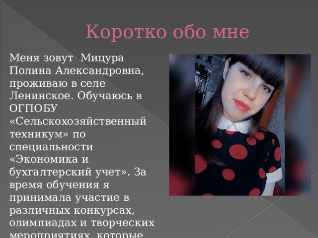 Коротко обо мне Меня зовут Мицура Полина Александровна, проживаю в селе Ленинское. Обучаюсь в ОГПОБУ «Сельскохозяйственный техникум» по специальности «Экономика и бухгалтерский учет». За время обучения я принимала участие в различных конкурсах, олимпиадах и творческих мероприятиях, которые проводились в стенах нашего техникума, так и всероссийских и международных творческих мероприятий. 