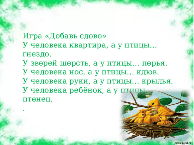 Игра «Добавь слово» У человека квартира, а у птицы… гнездо. У зверей шерсть, а у птицы… перья. У человека нос, а у птицы… клюв. У человека руки, а у птицы… крылья. У человека ребёнок, а у птицы… птенец. . 