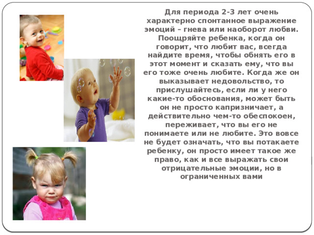 Для периода 2-3 лет очень характерно спонтанное выражение эмоций – гнева или наоборот любви. Поощряйте ребенка, когда он говорит, что любит вас, всегда найдите время, чтобы обнять его в этот момент и сказать ему, что вы его тоже очень любите. Когда же он выказывает недовольство, то прислушайтесь, если ли у него какие-то обоснования, может быть он не просто капризничает, а действительно чем-то обеспокоен, переживает, что вы его не понимаете или не любите. Это вовсе не будет означать, что вы потакаете ребенку, он просто имеет такое же право, как и все выражать свои отрицательные эмоции, но в ограниченных вами 