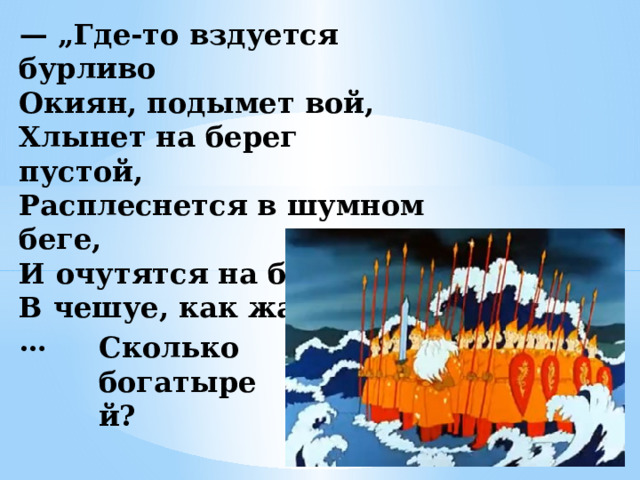 — „ Где-то вздуется бурливо  Окиян, подымет вой,  Хлынет на берег пустой,  Расплеснется в шумном беге,  И очутятся на бреге,  В чешуе, как жар горя,…   Сколько богатырей? 