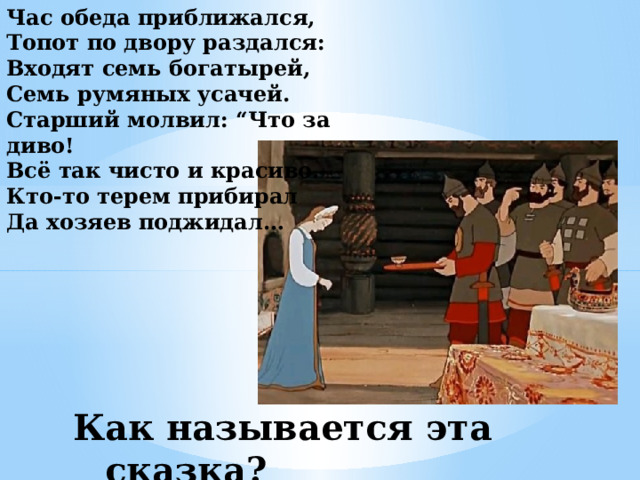 Час обеда приближался,  Топот по двору раздался:  Входят семь богатырей,  Семь румяных усачей.  Старший молвил: “Что за диво!  Всё так чисто и красиво.  Кто-то терем прибирал  Да хозяев поджидал… Как называется эта сказка? 