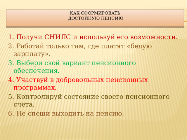 Как сформировать  достойную пенсию   1. Получи СНИЛС и используй его возможности. 2. Работай только там, где платят «белую зарплату». 3. Выбери свой вариант пенсионного обеспечения. 4. Участвуй в добровольных пенсионных программах. 5. Контролируй состояние своего пенсионного счёта. 6.  Не спеши выходить на пенсию. 
