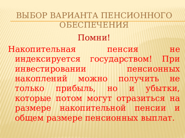 Выбор варианта пенсионного обеспечения Помни! Накопительная пенсия не индексируется государством! При инвестировании пенсионных накоплений можно получить не только прибыль, но и убытки, которые потом могут отразиться на размере накопительной пенсии и общем размере пенсионных выплат. 