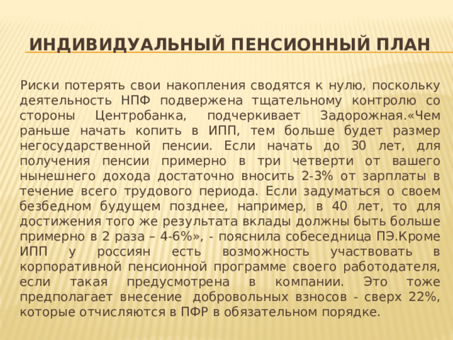 Индивидуальный пенсионный план Риски потерять свои накопления сводятся к нулю, поскольку деятельность НПФ подвержена тщательному контролю со стороны Центробанка, подчеркивает Задорожная.«Чем раньше начать копить в ИПП, тем больше будет размер негосударственной пенсии. Если начать до 30 лет, для получения пенсии примерно в три четверти от вашего нынешнего дохода достаточно вносить 2-3% от зарплаты в течение всего трудового периода. Если задуматься о своем безбедном будущем позднее, например, в 40 лет, то для достижения того же результата вклады должны быть больше примерно в 2 раза – 4-6%», - пояснила собеседница ПЭ.Кроме ИПП у россиян есть возможность участвовать в корпоративной пенсионной программе своего работодателя, если такая предусмотрена в компании. Это тоже предполагает внесение  добровольных взносов - сверх 22%, которые отчисляются в ПФР в обязательном порядке.  