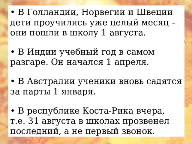 • В Голландии, Норвегии и Швеции дети проучились уже целый месяц – они пошли в школу 1 августа. • В Индии учебный год в самом разгаре. Он начался 1 апреля. • В Австралии ученики вновь садятся за парты 1 января. • В республике Коста-Рика вчера, т.е. 31 августа в школах прозвенел последний, а не первый звонок. 