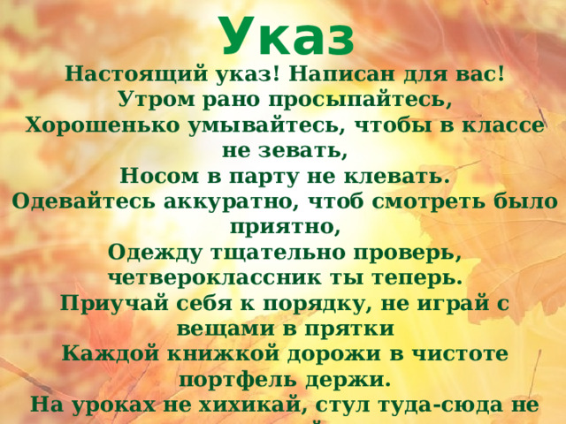 Указ Настоящий указ! Написан для вас! Утром рано просыпайтесь, Хорошенько умывайтесь, чтобы в классе не зевать, Носом в парту не клевать. Одевайтесь аккуратно, чтоб смотреть было приятно, Одежду тщательно проверь, четвероклассник ты теперь. Приучай себя к порядку, не играй с вещами в прятки Каждой книжкой дорожи в чистоте портфель держи. На уроках не хихикай, стул туда-сюда не двигай, Педагога уважай и соседу не мешай. Не дразнись, не обзывайся, в классе всем помочь старайся, Зря не хмурься, будь смелей, учиться будет веселей! 